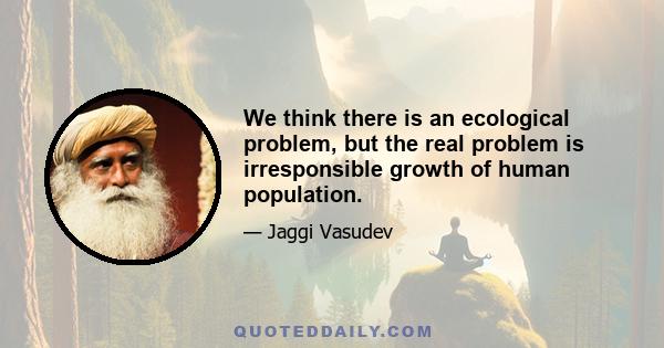 We think there is an ecological problem, but the real problem is irresponsible growth of human population.