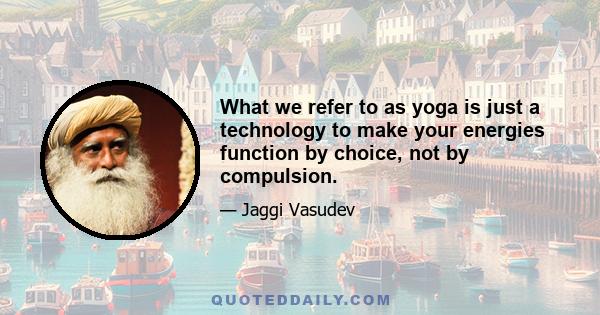 What we refer to as yoga is just a technology to make your energies function by choice, not by compulsion.