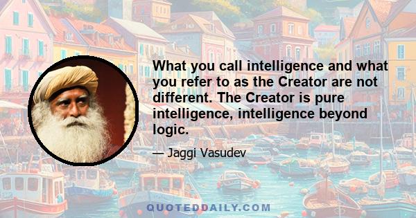 What you call intelligence and what you refer to as the Creator are not different. The Creator is pure intelligence, intelligence beyond logic.