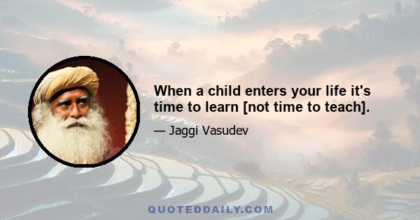 When a child enters your life it's time to learn [not time to teach].