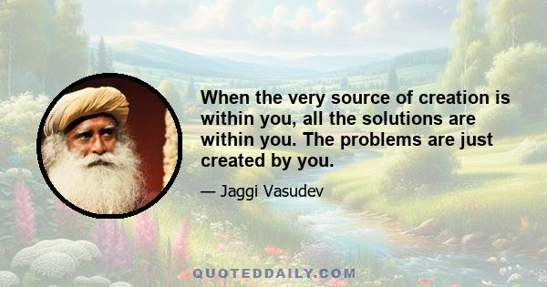 When the very source of creation is within you, all the solutions are within you. The problems are just created by you.