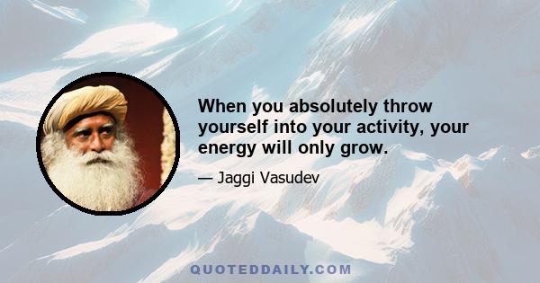 When you absolutely throw yourself into your activity, your energy will only grow.