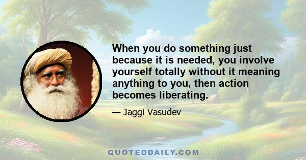 When you do something just because it is needed, you involve yourself totally without it meaning anything to you, then action becomes liberating.