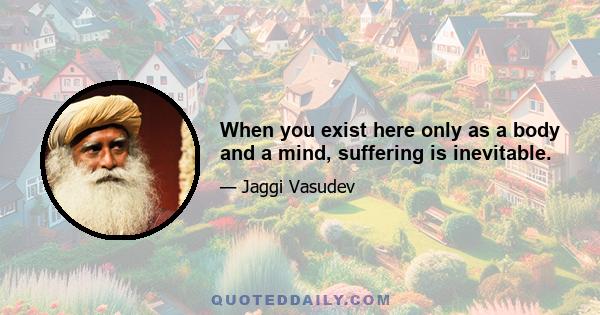 When you exist here only as a body and a mind, suffering is inevitable.