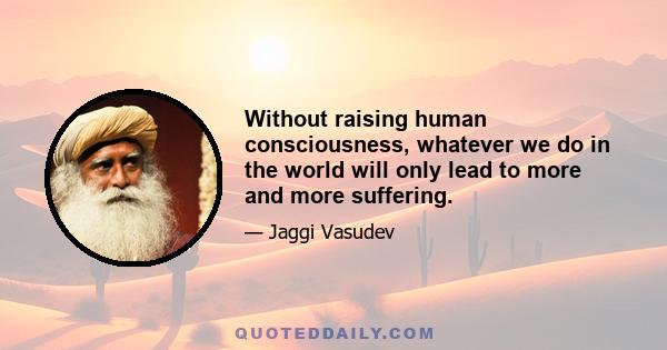 Without raising human consciousness, whatever we do in the world will only lead to more and more suffering.