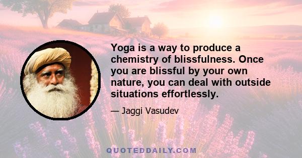 Yoga is a way to produce a chemistry of blissfulness. Once you are blissful by your own nature, you can deal with outside situations effortlessly.