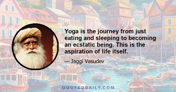 Yoga is the journey from just eating and sleeping to becoming an ecstatic being. This is the aspiration of life itself.