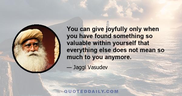 You can give joyfully only when you have found something so valuable within yourself that everything else does not mean so much to you anymore.