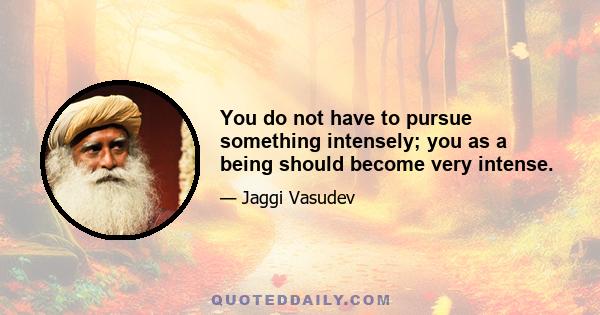 You do not have to pursue something intensely; you as a being should become very intense.