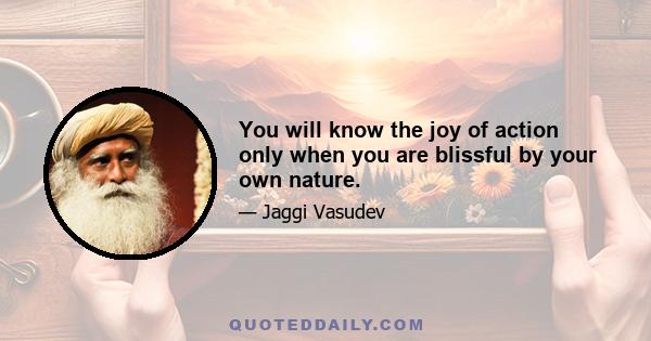 You will know the joy of action only when you are blissful by your own nature.