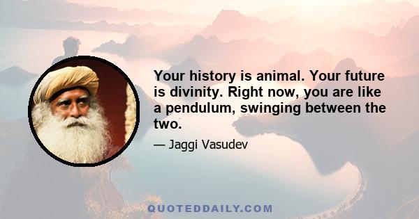 Your history is animal. Your future is divinity. Right now, you are like a pendulum, swinging between the two.