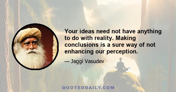 Your ideas need not have anything to do with reality. Making conclusions is a sure way of not enhancing our perception.