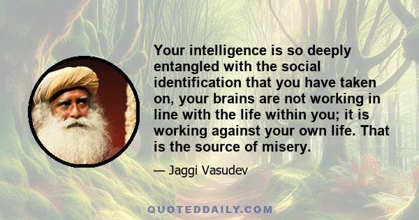 Your intelligence is so deeply entangled with the social identification that you have taken on, your brains are not working in line with the life within you; it is working against your own life. That is the source of