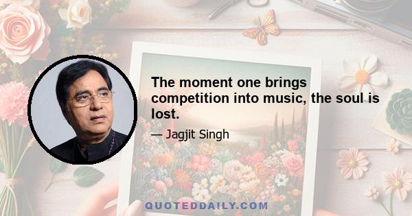 The moment one brings competition into music, the soul is lost.