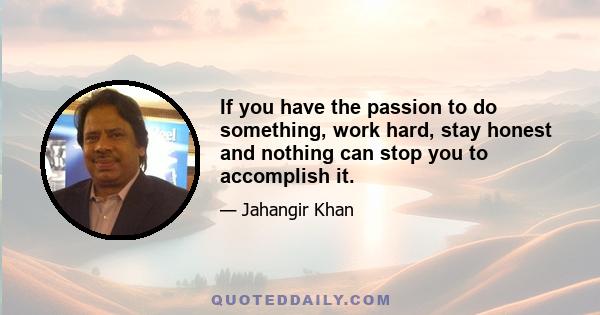 If you have the passion to do something, work hard, stay honest and nothing can stop you to accomplish it.