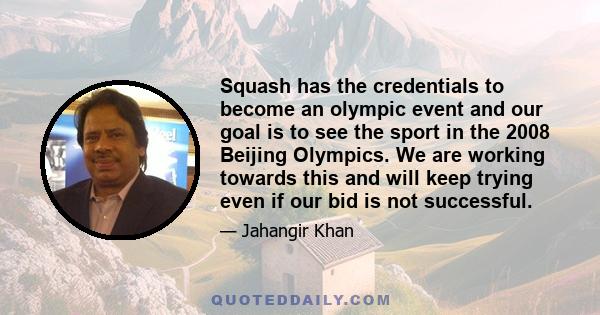 Squash has the credentials to become an olympic event and our goal is to see the sport in the 2008 Beijing Olympics. We are working towards this and will keep trying even if our bid is not successful.