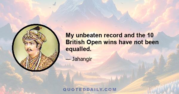 My unbeaten record and the 10 British Open wins have not been equalled.