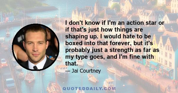 I don't know if I'm an action star or if that's just how things are shaping up. I would hate to be boxed into that forever, but it's probably just a strength as far as my type goes, and I'm fine with that.