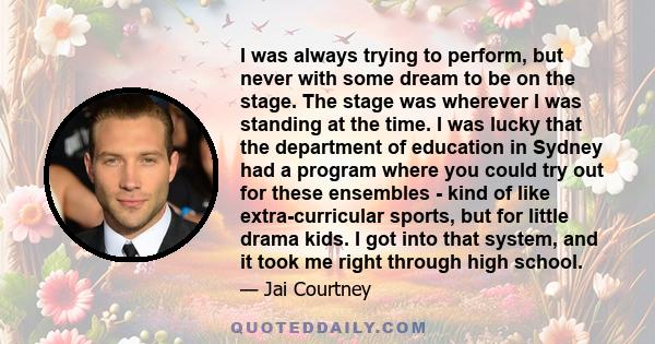 I was always trying to perform, but never with some dream to be on the stage. The stage was wherever I was standing at the time. I was lucky that the department of education in Sydney had a program where you could try