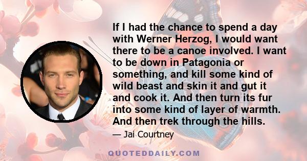 If I had the chance to spend a day with Werner Herzog, I would want there to be a canoe involved. I want to be down in Patagonia or something, and kill some kind of wild beast and skin it and gut it and cook it. And