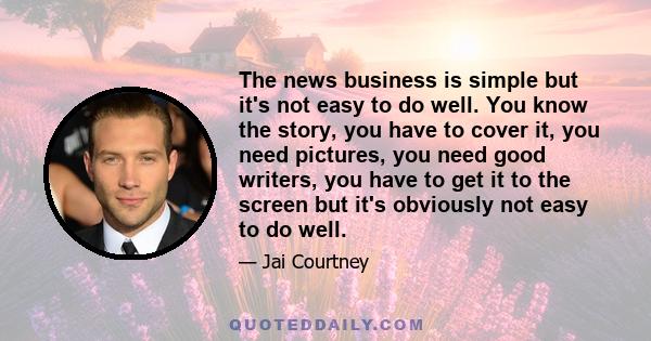 The news business is simple but it's not easy to do well. You know the story, you have to cover it, you need pictures, you need good writers, you have to get it to the screen but it's obviously not easy to do well.