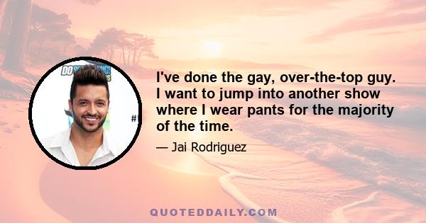 I've done the gay, over-the-top guy. I want to jump into another show where I wear pants for the majority of the time.