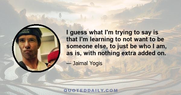 I guess what I'm trying to say is that I'm learning to not want to be someone else, to just be who I am, as is, with nothing extra added on.