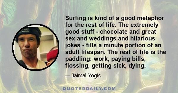 Surfing is kind of a good metaphor for the rest of life. The extremely good stuff - chocolate and great sex and weddings and hilarious jokes - fills a minute portion of an adult lifespan. The rest of life is the