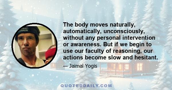 The body moves naturally, automatically, unconsciously, without any personal intervention or awareness. But if we begin to use our faculty of reasoning, our actions become slow and hesitant.