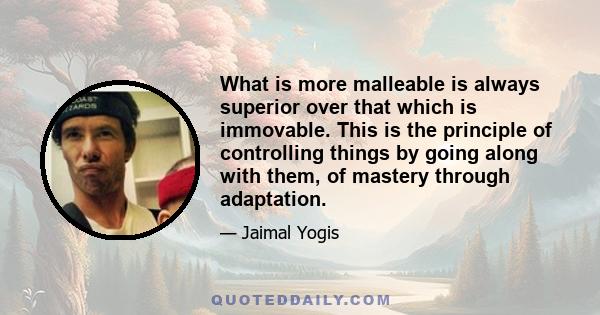 What is more malleable is always superior over that which is immovable. This is the principle of controlling things by going along with them, of mastery through adaptation.