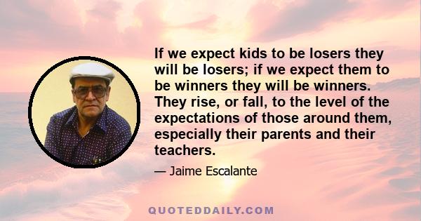 If we expect kids to be losers they will be losers; if we expect them to be winners they will be winners. They rise, or fall, to the level of the expectations of those around them, especially their parents and their