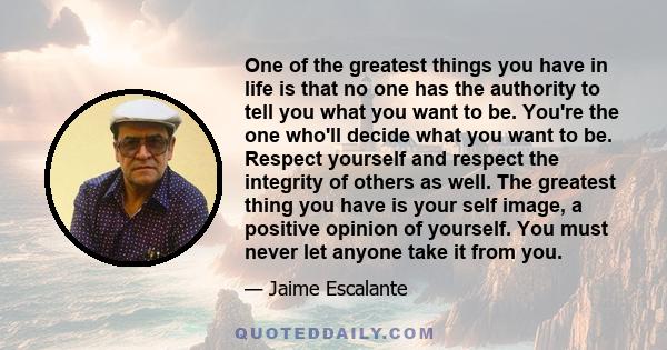 One of the greatest things you have in life is that no one has the authority to tell you what you want to be. You're the one who'll decide what you want to be. Respect yourself and respect the integrity of others as