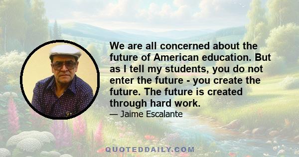 We are all concerned about the future of American education. But as I tell my students, you do not enter the future - you create the future. The future is created through hard work.