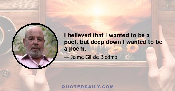 I believed that I wanted to be a poet, but deep down I wanted to be a poem.