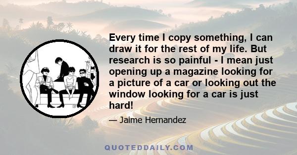 Every time I copy something, I can draw it for the rest of my life. But research is so painful - I mean just opening up a magazine looking for a picture of a car or looking out the window looking for a car is just hard!