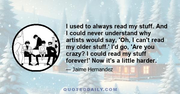 I used to always read my stuff. And I could never understand why artists would say, 'Oh, I can't read my older stuff.' I'd go, 'Are you crazy? I could read my stuff forever!' Now it's a little harder.