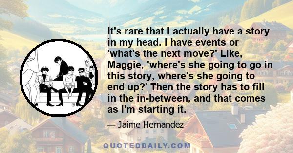 It's rare that I actually have a story in my head. I have events or 'what's the next move?' Like, Maggie, 'where's she going to go in this story, where's she going to end up?' Then the story has to fill in the