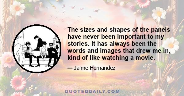 The sizes and shapes of the panels have never been important to my stories. It has always been the words and images that drew me in, kind of like watching a movie.