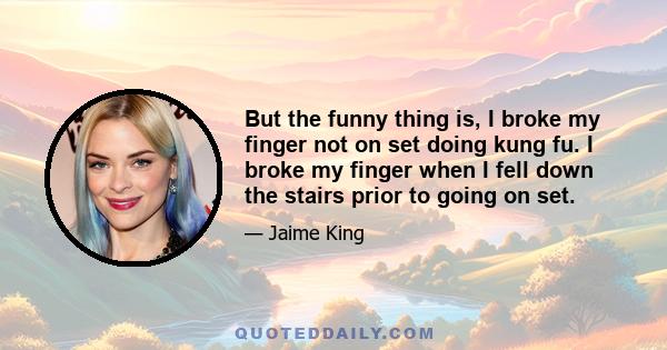 But the funny thing is, I broke my finger not on set doing kung fu. I broke my finger when I fell down the stairs prior to going on set.