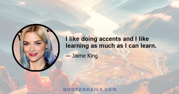 I like doing accents and I like learning as much as I can learn.