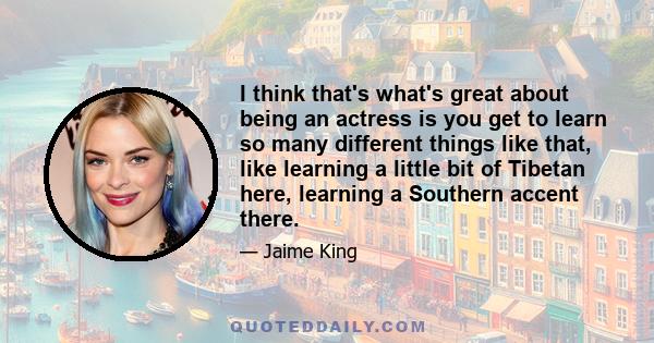 I think that's what's great about being an actress is you get to learn so many different things like that, like learning a little bit of Tibetan here, learning a Southern accent there.