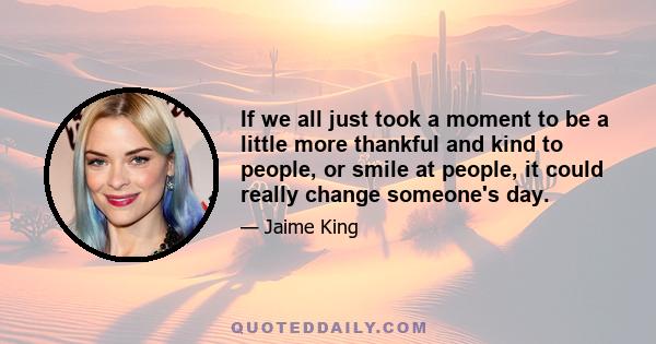 If we all just took a moment to be a little more thankful and kind to people, or smile at people, it could really change someone's day.