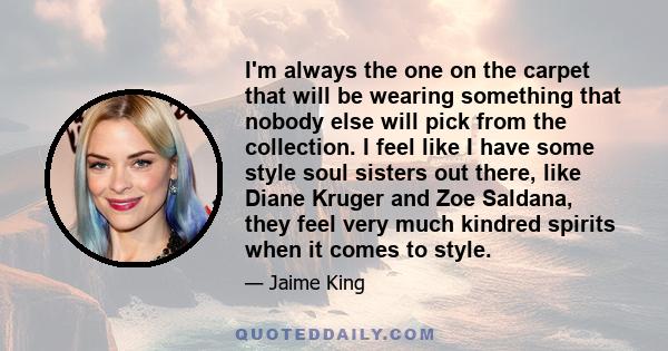 I'm always the one on the carpet that will be wearing something that nobody else will pick from the collection. I feel like I have some style soul sisters out there, like Diane Kruger and Zoe Saldana, they feel very