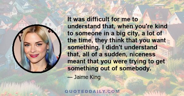 It was difficult for me to understand that, when you're kind to someone in a big city, a lot of the time, they think that you want something. I didn't understand that, all of a sudden, niceness meant that you were