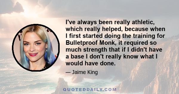 I've always been really athletic, which really helped, because when I first started doing the training for Bulletproof Monk, it required so much strength that if I didn't have a base I don't really know what I would