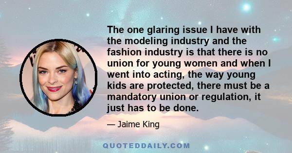 The one glaring issue I have with the modeling industry and the fashion industry is that there is no union for young women and when I went into acting, the way young kids are protected, there must be a mandatory union