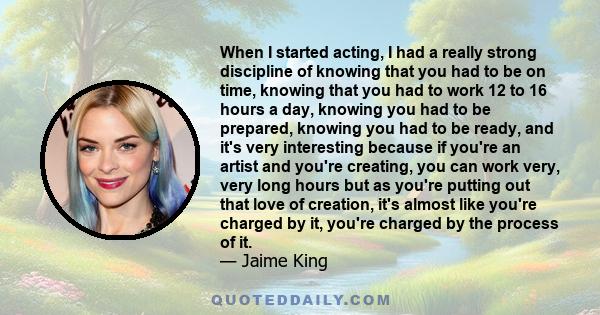 When I started acting, I had a really strong discipline of knowing that you had to be on time, knowing that you had to work 12 to 16 hours a day, knowing you had to be prepared, knowing you had to be ready, and it's