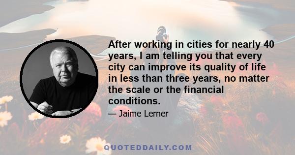 After working in cities for nearly 40 years, I am telling you that every city can improve its quality of life in less than three years, no matter the scale or the financial conditions.