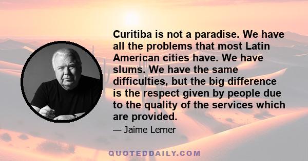 Curitiba is not a paradise. We have all the problems that most Latin American cities have. We have slums. We have the same difficulties, but the big difference is the respect given by people due to the quality of the