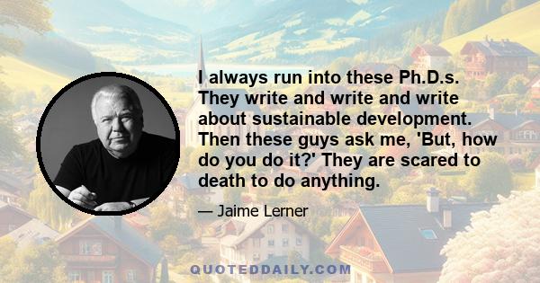 I always run into these Ph.D.s. They write and write and write about sustainable development. Then these guys ask me, 'But, how do you do it?' They are scared to death to do anything.